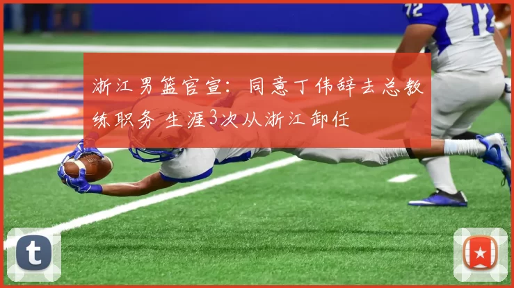 浙江男篮官宣：同意丁伟辞去总教练职务 生涯3次从浙江卸任